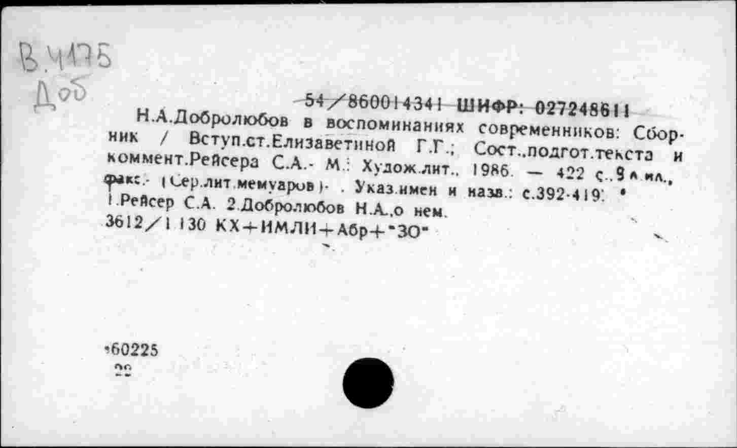 ﻿54/860014341 ШИФР: 027248611
- ----- современников: Сбор-
Сост..подгот. текста и 1986 — 422 с .9 А ИА., нам.: с.392-419'. *
, ъ/ъ/чсч/ 4 итт и
Н.А.Добролюбов в воспоминаниях ник / Вступ.ст.Елизаветиной Г.Г.; коммент.Рейсера С.А.- М: Художлнт.. фак:.- (Сер.лнт мемуаров г . Указ имен и I Рейсер С.А. 2 Добролюбов Н.А.,0 нем 3612/1 130 КХ + ИМЛИ4-Абр + 'ЗО"
’60225